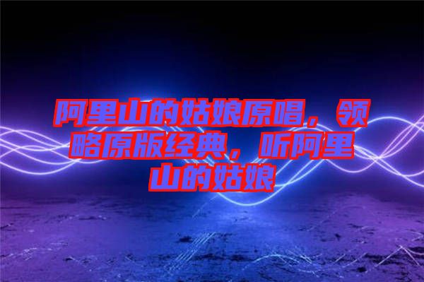 阿里山的姑娘原唱，領(lǐng)略原版經(jīng)典，聽(tīng)阿里山的姑娘
