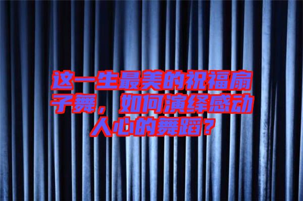 這一生最美的祝福扇子舞，如何演繹感動人心的舞蹈？