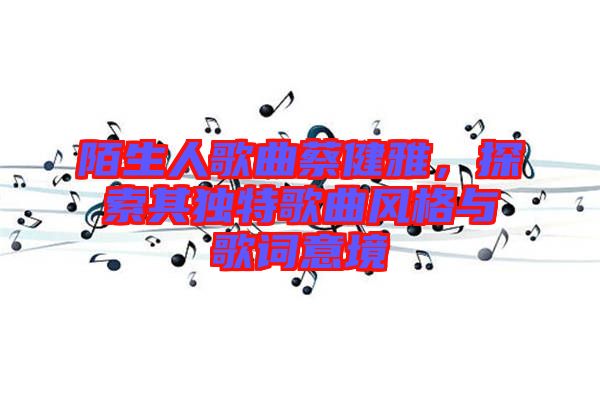 陌生人歌曲蔡健雅，探索其獨特歌曲風格與歌詞意境