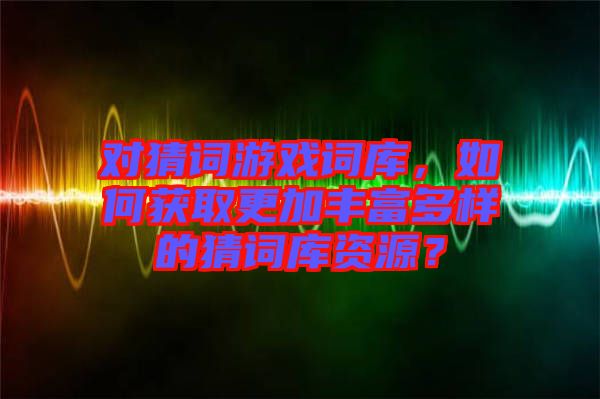 對(duì)猜詞游戲詞庫(kù)，如何獲取更加豐富多樣的猜詞庫(kù)資源？
