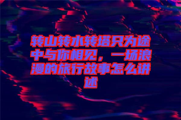 轉(zhuǎn)山轉(zhuǎn)水轉(zhuǎn)塔只為途中與你相見，一場(chǎng)浪漫的旅行故事怎么講述