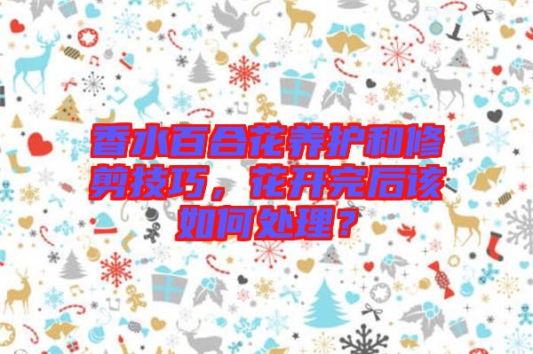 香水百合花養(yǎng)護(hù)和修剪技巧，花開(kāi)完后該如何處理？