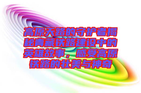 高原天路的守護者揭秘青藏鐵路建設中的英雄故事，感受高原鐵路的壯美與神奇