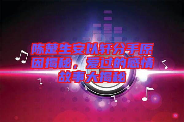 陳楚生安以軒分手原因揭秘，愛過的感情故事大揭秘