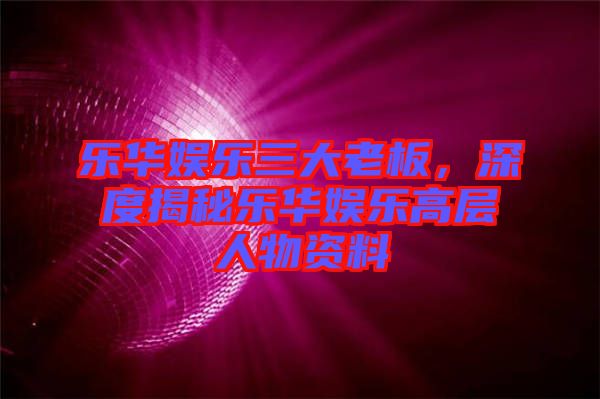 樂(lè)華娛樂(lè)三大老板，深度揭秘樂(lè)華娛樂(lè)高層人物資料