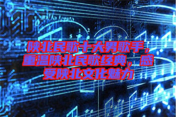 陜北民歌十大男歌手，重溫陜北民歌經(jīng)典，感受陜北文化魅力