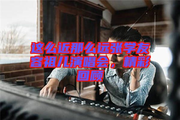 這么近那么遠(yuǎn)張學(xué)友容祖兒演唱會，精彩回顧