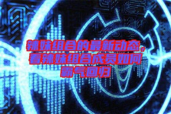 辣妹組合的最新動態(tài)，看辣妹組合成員如何霸氣回歸