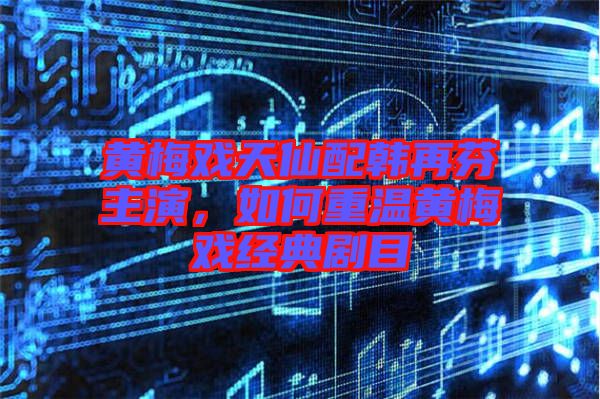 黃梅戲天仙配韓再芬主演，如何重溫黃梅戲經(jīng)典劇目