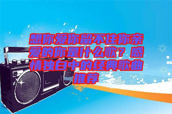 想你愛(ài)你留不住你親愛(ài)的你是什么歌？感情獨(dú)白中的經(jīng)典歌曲推薦