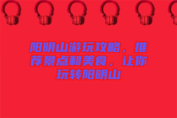 陽明山游玩攻略，推薦景點(diǎn)和美食，讓你玩轉(zhuǎn)陽明山