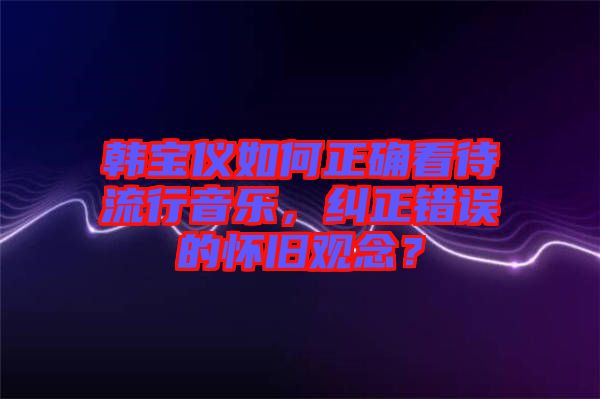 韓寶儀如何正確看待流行音樂，糾正錯誤的懷舊觀念？