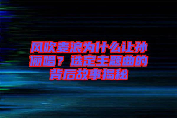 風(fēng)吹麥浪為什么讓孫儷唱？選定主題曲的背后故事揭秘