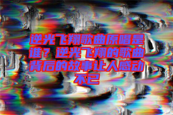 逆光飛翔歌曲原唱是誰(shuí)？逆光飛翔的歌曲背后的故事讓人感動(dòng)不已