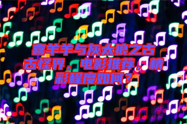 喜羊羊與灰太狼之古古怪界，電影推薦，精彩程度如何？