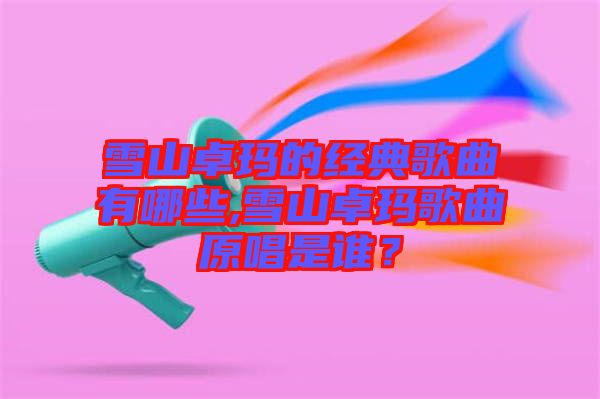 雪山卓瑪?shù)慕?jīng)典歌曲有哪些,雪山卓瑪歌曲原唱是誰？