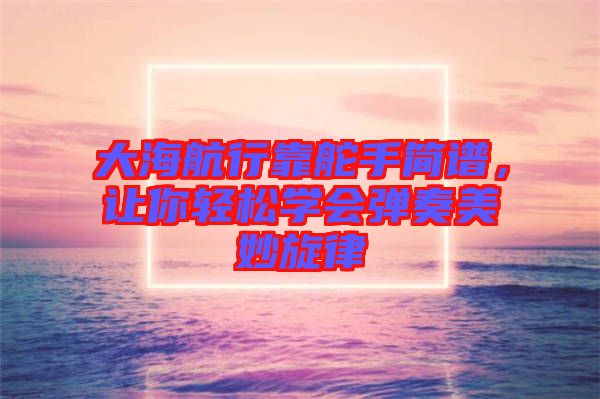 大海航行靠舵手簡(jiǎn)譜，讓你輕松學(xué)會(huì)彈奏美妙旋律
