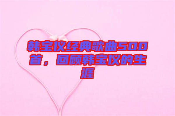 韓寶儀經(jīng)典歌曲500首，回顧韓寶儀的生涯
