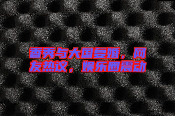 香秀與大國復(fù)婚，網(wǎng)友熱議，娛樂圈震動