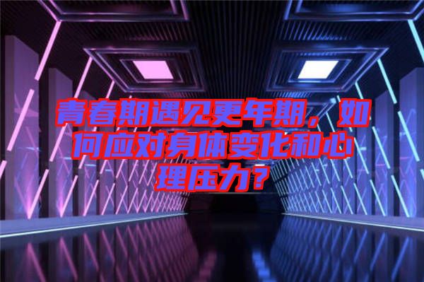 青春期遇見更年期，如何應(yīng)對身體變化和心理壓力？