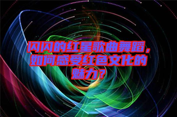 閃閃的紅星歌曲舞蹈，如何感受紅色文化的魅力？
