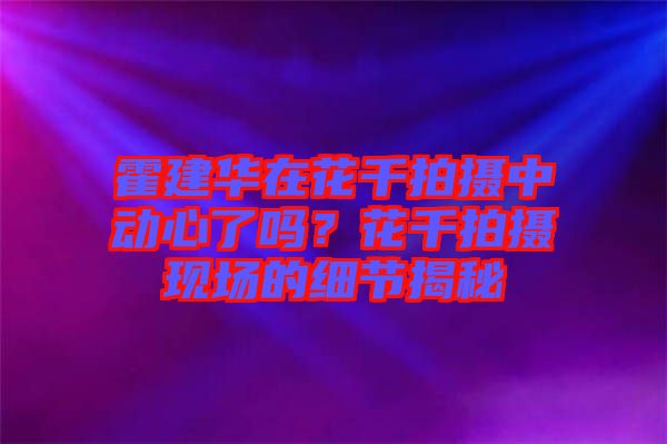 霍建華在花千拍攝中動心了嗎？花千拍攝現(xiàn)場的細(xì)節(jié)揭秘