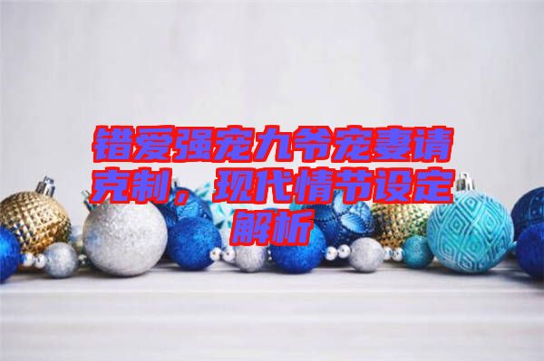 錯(cuò)愛強(qiáng)寵九爺寵妻請(qǐng)克制，現(xiàn)代情節(jié)設(shè)定解析