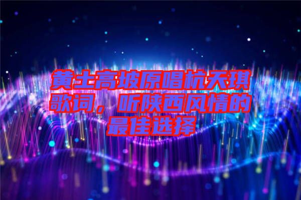 黃土高坡原唱杭天琪歌詞，聽陜西風情的最佳選擇
