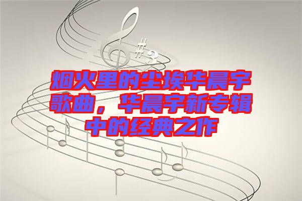 煙火里的塵埃華晨宇歌曲，華晨宇新專輯中的經(jīng)典之作