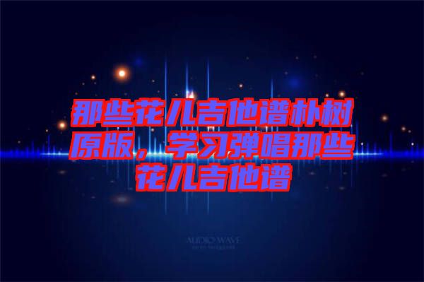 那些花兒吉他譜樸樹原版，學(xué)習(xí)彈唱那些花兒吉他譜
