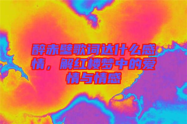醉赤壁歌詞達(dá)什么感情，解紅樓夢中的愛情與情感
