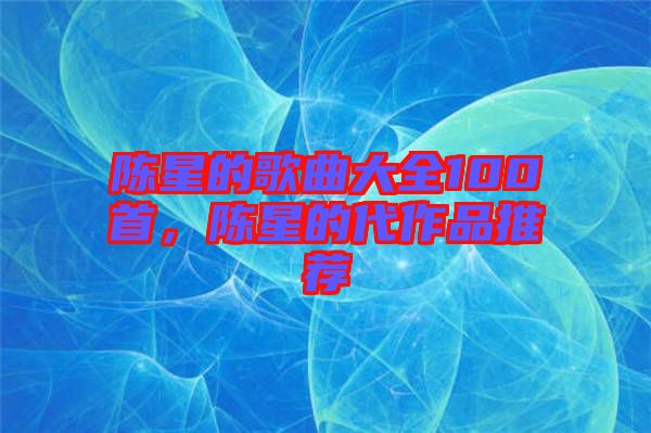 陳星的歌曲大全100首，陳星的代作品推薦