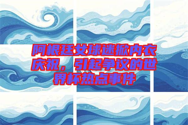 阿根廷女球迷掀內(nèi)衣慶祝，引起爭(zhēng)議的世界杯熱點(diǎn)事件