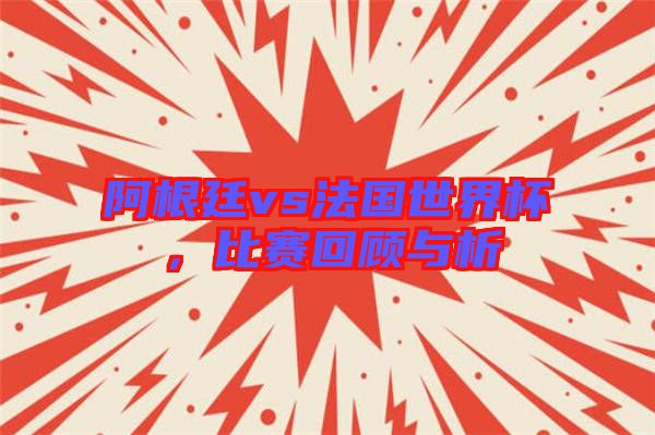 阿根廷vs法國世界杯，比賽回顧與析